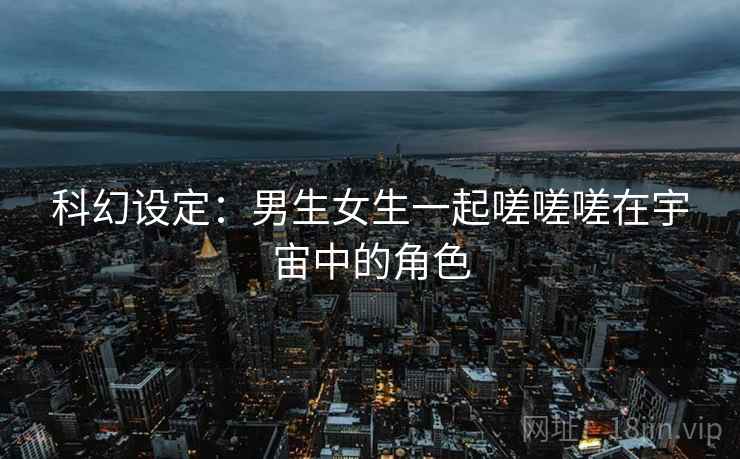 科幻设定:男生女生一起嗟嗟嗟在宇宙中的角色 科幻设定:男生女生一起嗟嗟嗟在宇宙中的角色