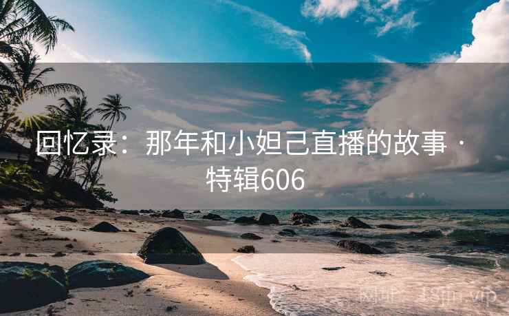 回忆录：那年和小妲己直播的故事 · 特辑606