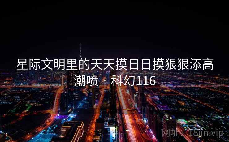 星际文明里的天天摸日日摸狠狠添高潮喷 · 科幻116 星际文明里的天天摸日日摸狠狠添高潮喷 · 科幻116