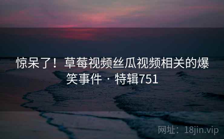 惊呆了！草莓视频丝瓜视频相关的爆笑事件 · 特辑751
