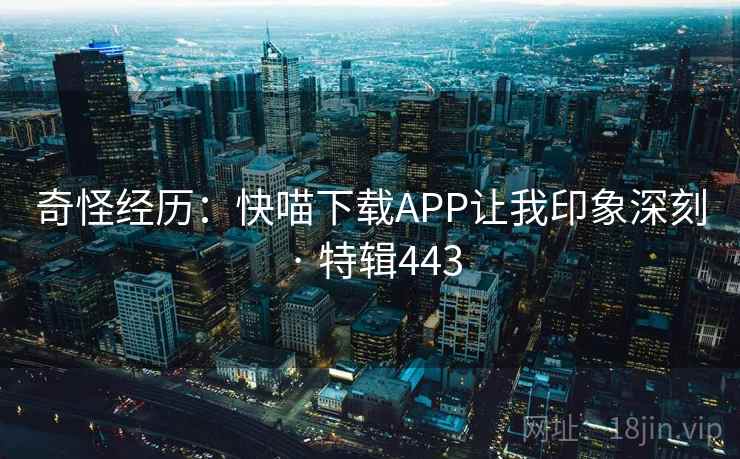 奇怪经历:快喵下载APP让我印象深刻 · 特辑443 奇怪经历:快喵下载APP让我印象深刻 · 特辑443