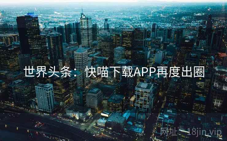 世界头条：快喵下载APP再度出圈